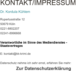 KONTAKT/IMPRESSUM  Dr. Kordula Khlem Rupertusstrae 12 50679 Kln 0221-8802207 02241-8996668  Verantwortliche im Sinne des Mediendienstes - Staatsvertrages  E: kontakt@kk-krimi.de  Datenschutz nehme ich sehr ernst, erfahren Sie mehr: Zur Datenschutzerklrung